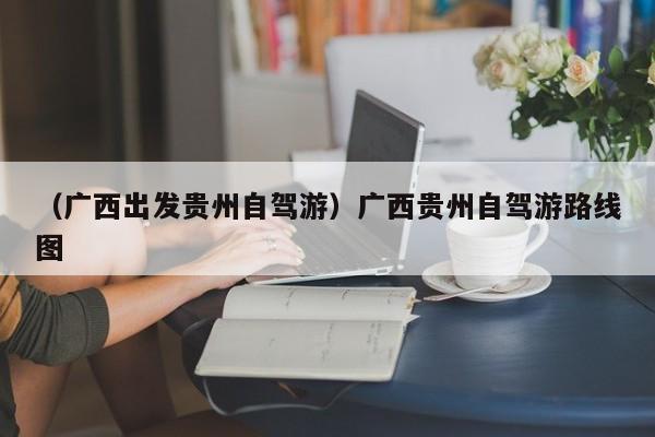 （广西出发贵州自驾游）广西贵州自驾游路线图