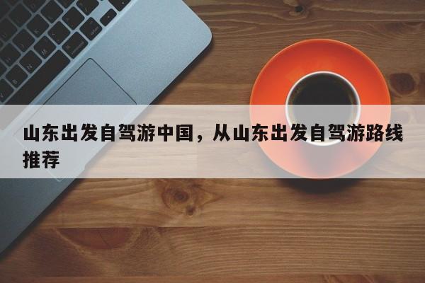 山东出发自驾游中国，从山东出发自驾游路线推荐