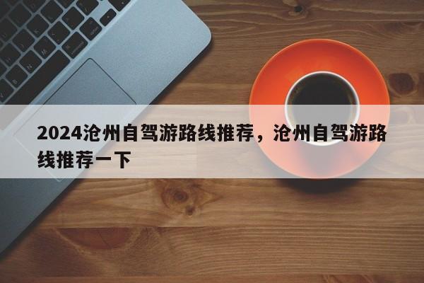 2024沧州自驾游路线推荐，沧州自驾游路线推荐一下