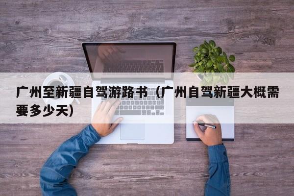 广州至新疆自驾游路书（广州自驾新疆大概需要多少天）