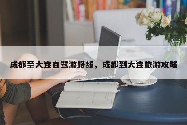 成都至大连自驾游路线，成都到大连旅游攻略