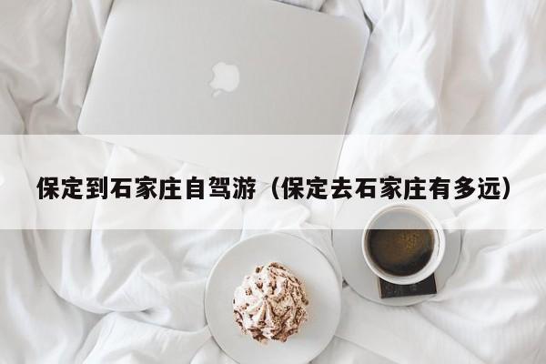 保定到石家庄自驾游（保定去石家庄有多远）