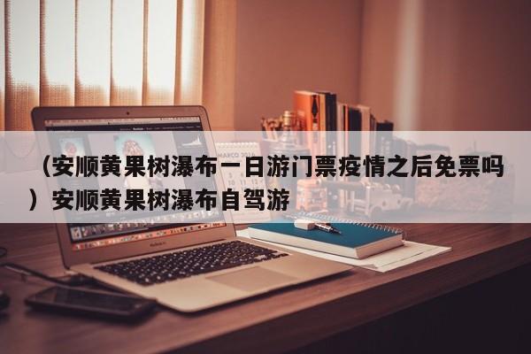 （安顺黄果树瀑布一日游门票疫情之后免票吗）安顺黄果树瀑布自驾游
