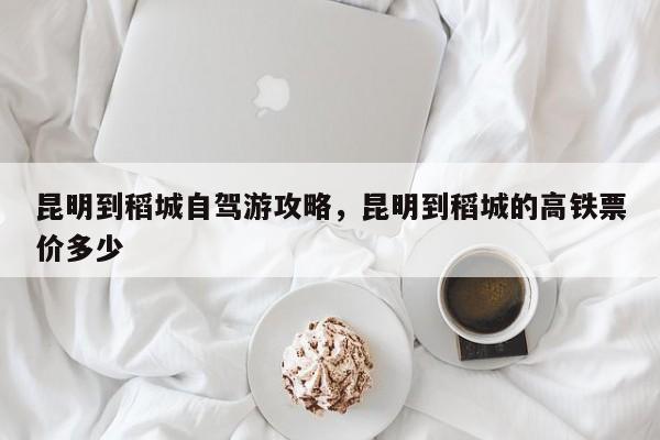昆明到稻城自驾游攻略，昆明到稻城的高铁票价多少