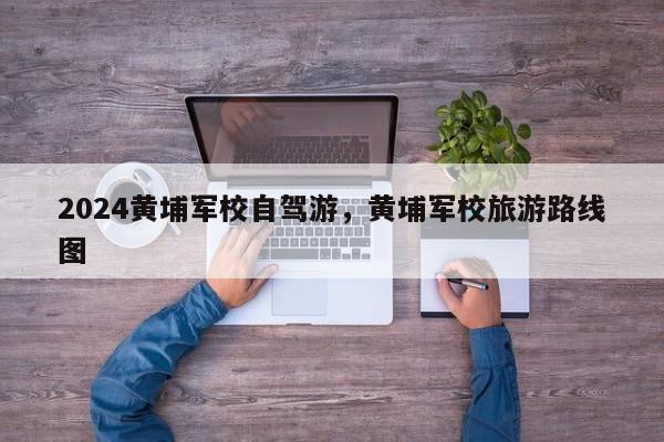 2024黄埔军校自驾游，黄埔军校旅游路线图