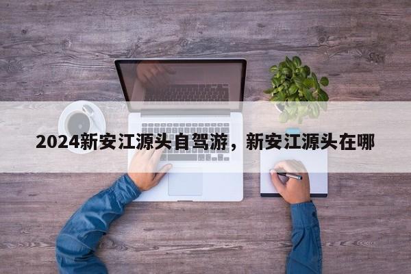 2024新安江源头自驾游，新安江源头在哪