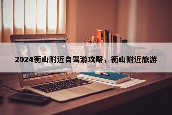 2024衡山附近自驾游攻略，衡山附近旅游