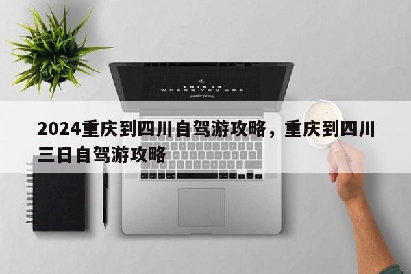 2024重庆到四川自驾游攻略，重庆到四川三日自驾游攻略