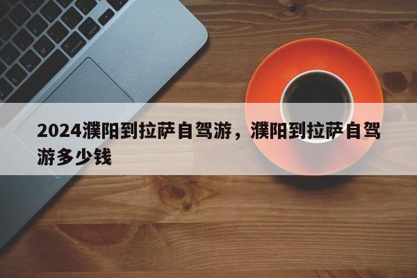 2024濮阳到拉萨自驾游，濮阳到拉萨自驾游多少钱