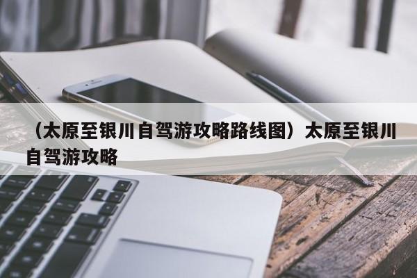 （太原至银川自驾游攻略路线图）太原至银川自驾游攻略