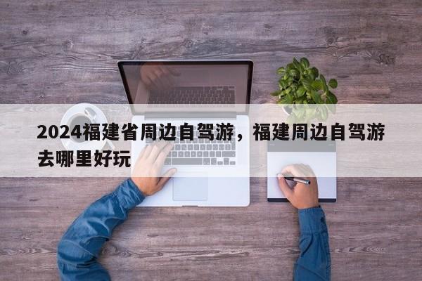 2024福建省周边自驾游，福建周边自驾游去哪里好玩