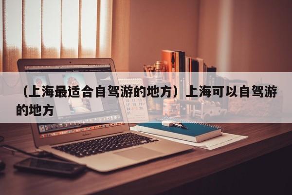（上海最适合自驾游的地方）上海可以自驾游的地方