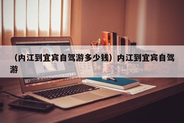 （内江到宜宾自驾游多少钱）内江到宜宾自驾游