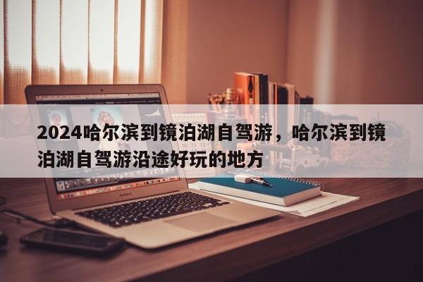 2024哈尔滨到镜泊湖自驾游，哈尔滨到镜泊湖自驾游沿途好玩的地方