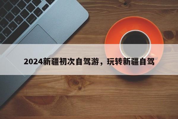 2024新疆初次自驾游，玩转新疆自驾