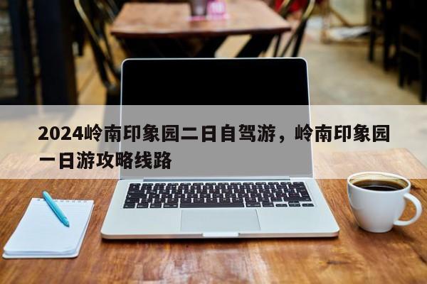 2024岭南印象园二日自驾游，岭南印象园一日游攻略线路