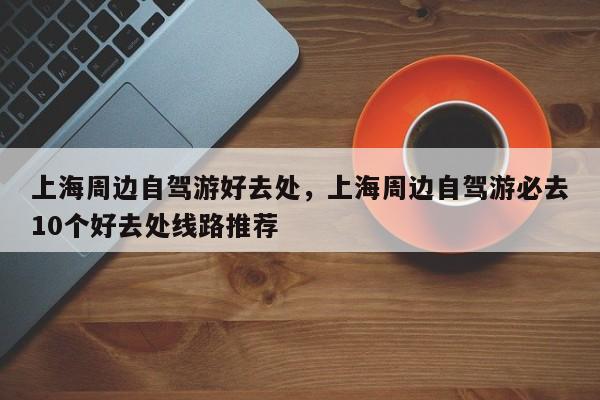 上海周边自驾游好去处，上海周边自驾游必去10个好去处线路推荐