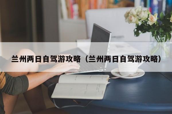 兰州两日自驾游攻略（兰州两日自驾游攻略）