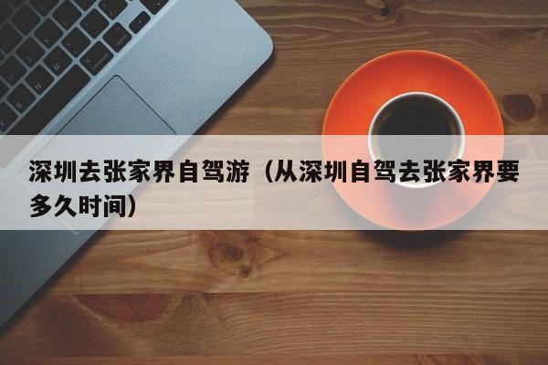 深圳去张家界自驾游（从深圳自驾去张家界要多久时间）