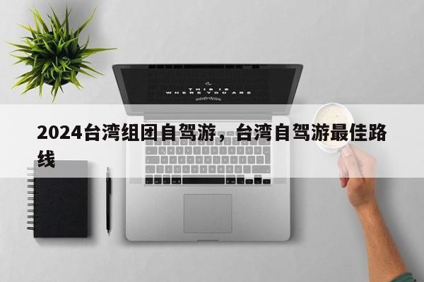 2024台湾组团自驾游，台湾自驾游最佳路线