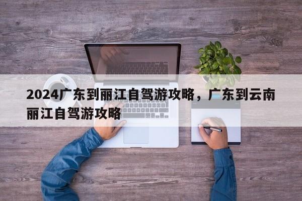 2024广东到丽江自驾游攻略，广东到云南丽江自驾游攻略