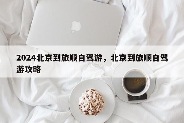 2024北京到旅顺自驾游，北京到旅顺自驾游攻略