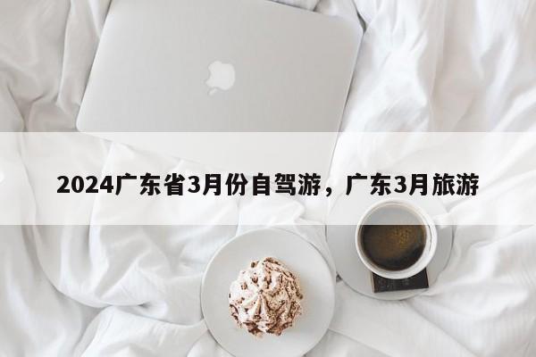2024广东省3月份自驾游，广东3月旅游
