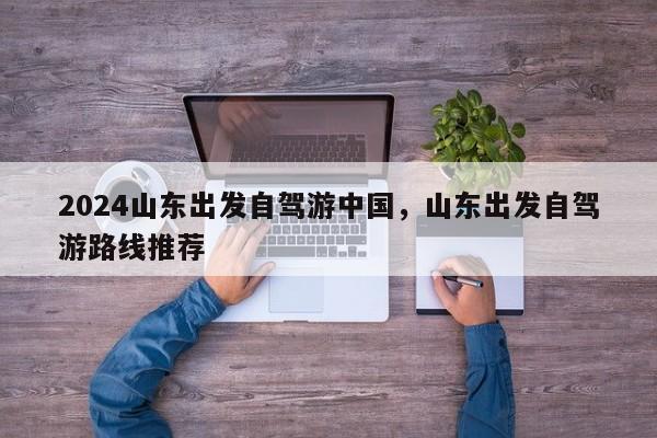 2024山东出发自驾游中国，山东出发自驾游路线推荐