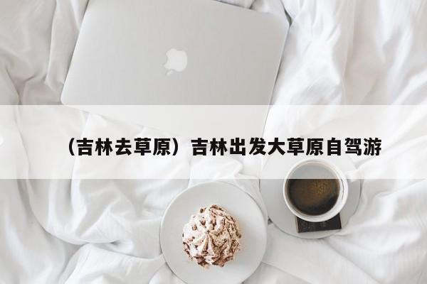 （吉林去草原）吉林出发大草原自驾游