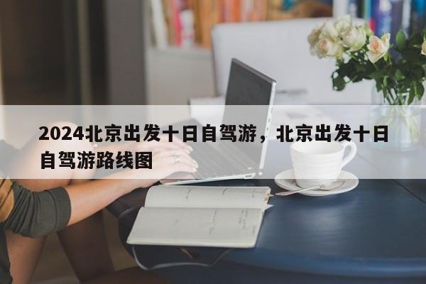 2024北京出发十日自驾游，北京出发十日自驾游路线图