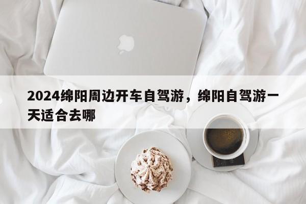 2024绵阳周边开车自驾游，绵阳自驾游一天适合去哪
