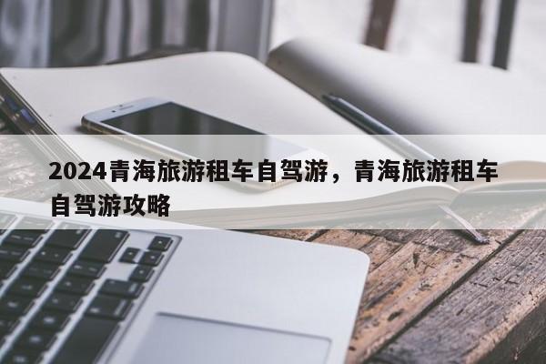 2024青海旅游租车自驾游，青海旅游租车自驾游攻略