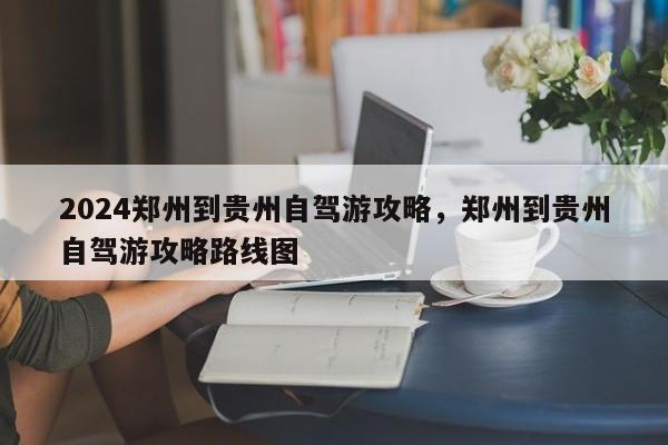 2024郑州到贵州自驾游攻略，郑州到贵州自驾游攻略路线图