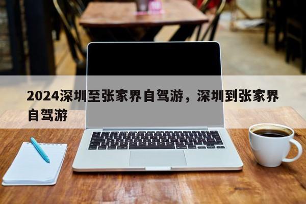 2024深圳至张家界自驾游，深圳到张家界自驾游