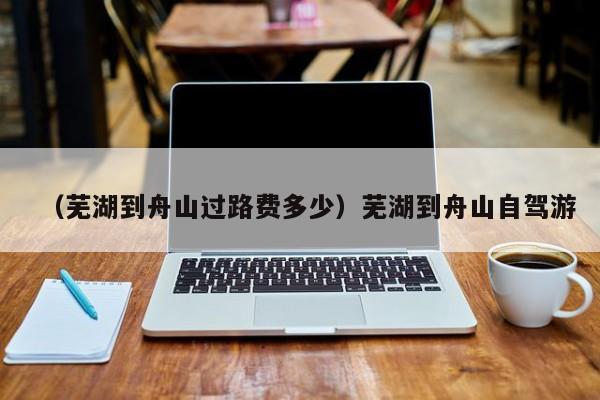 （芜湖到舟山过路费多少）芜湖到舟山自驾游
