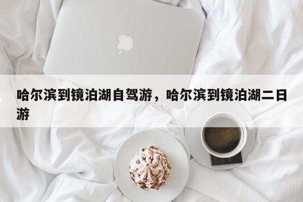 哈尔滨到镜泊湖自驾游，哈尔滨到镜泊湖二日游