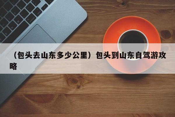 （包头去山东多少公里）包头到山东自驾游攻略