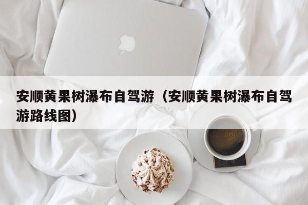 安顺黄果树瀑布自驾游（安顺黄果树瀑布自驾游路线图）