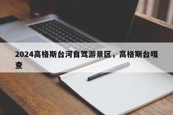2024高格斯台河自驾游景区，高格斯台嘎查