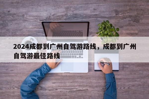 2024成都到广州自驾游路线，成都到广州自驾游最佳路线
